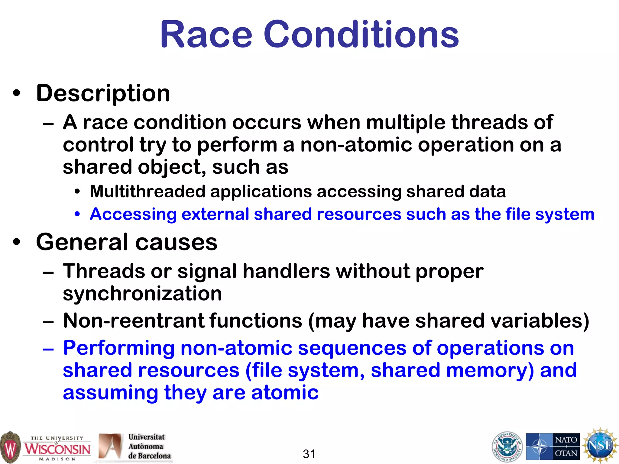 31
Race Conditions
• Description
– A race condition occurs when multiple threads of
control try to perform a non-atomic operation on a
shared object, such as
• Multithreaded applications accessing shared data
• Accessing external shared resources such as the file system
• General causes
– Threads or signal handlers without proper
synchronization
– Non-reentrant functions (may have shared variables)
– Performing non-atomic sequences of operations on
shared resources (file system, shared memory) and
assuming they are atomic
 