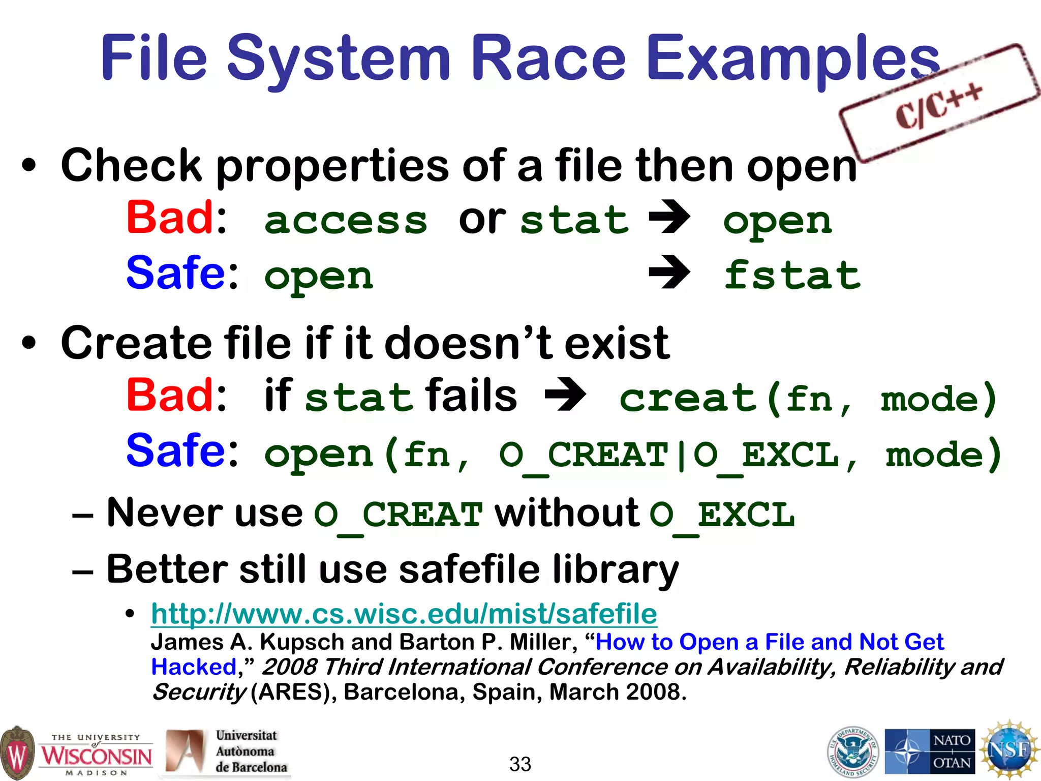 File System Race Examples
• Check properties of a file then open
Bad: access or stat  open
Safe: open  fstat
• Create file if it doesn’t exist
Bad: if stat fails  creat(fn, mode)
Safe: open(fn, O_CREAT|O_EXCL, mode)
– Never use O_CREAT without O_EXCL
– Better still use safefile library
• http://www.cs.wisc.edu/mist/safefile
James A. Kupsch and Barton P. Miller, “How to Open a File and Not Get
Hacked,” 2008 Third International Conference on Availability, Reliability and
Security (ARES), Barcelona, Spain, March 2008.
33
 