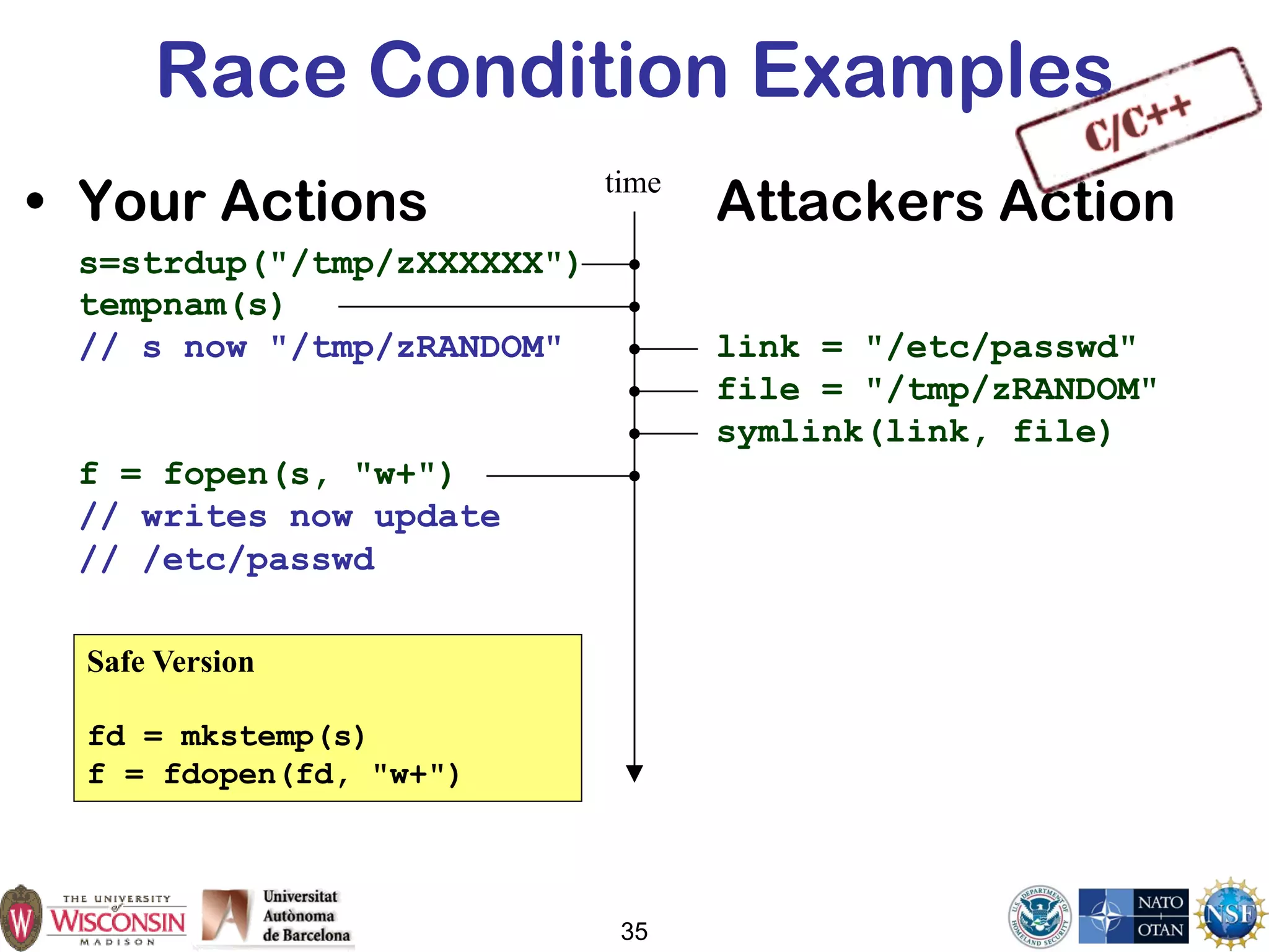 35
Race Condition Examples
• Your Actions Attackers Action
s=strdup("/tmp/zXXXXXX")
tempnam(s)
// s now "/tmp/zRANDOM" link = "/etc/passwd"
file = "/tmp/zRANDOM"
symlink(link, file)
f = fopen(s, "w+")
// writes now update
// /etc/passwd
time
Safe Version
fd = mkstemp(s)
f = fdopen(fd, "w+")
 