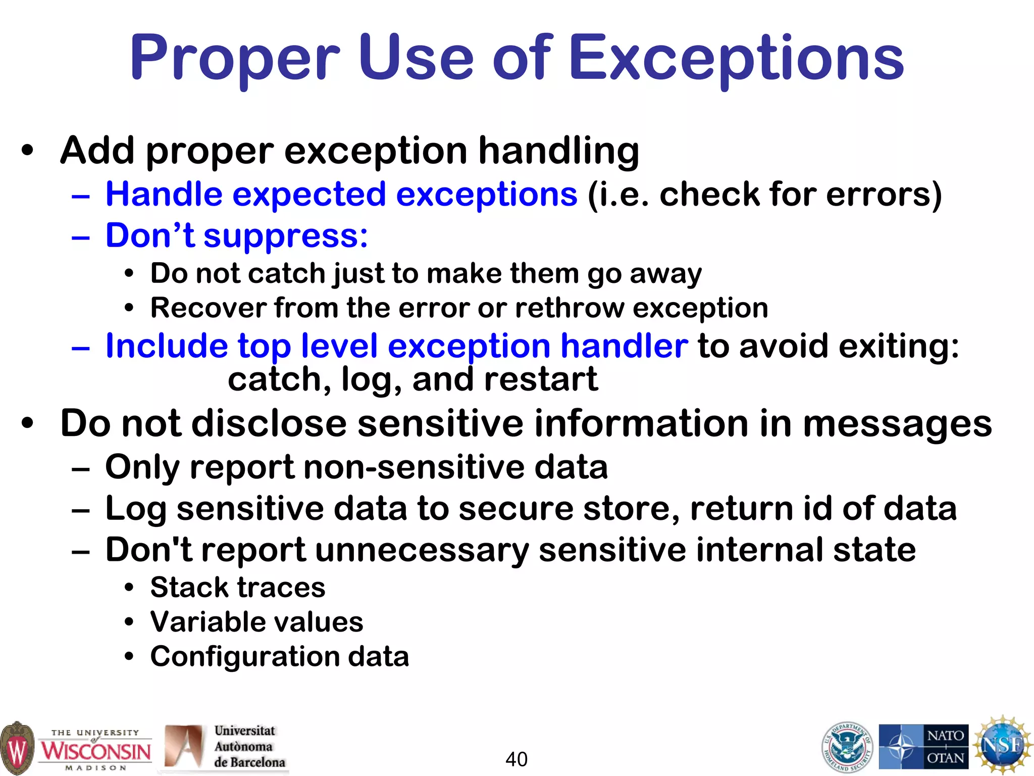 Proper Use of Exceptions
• Add proper exception handling
– Handle expected exceptions (i.e. check for errors)
– Don’t suppress:
• Do not catch just to make them go away
• Recover from the error or rethrow exception
– Include top level exception handler to avoid exiting:
catch, log, and restart
• Do not disclose sensitive information in messages
– Only report non-sensitive data
– Log sensitive data to secure store, return id of data
– Don't report unnecessary sensitive internal state
• Stack traces
• Variable values
• Configuration data
40
 