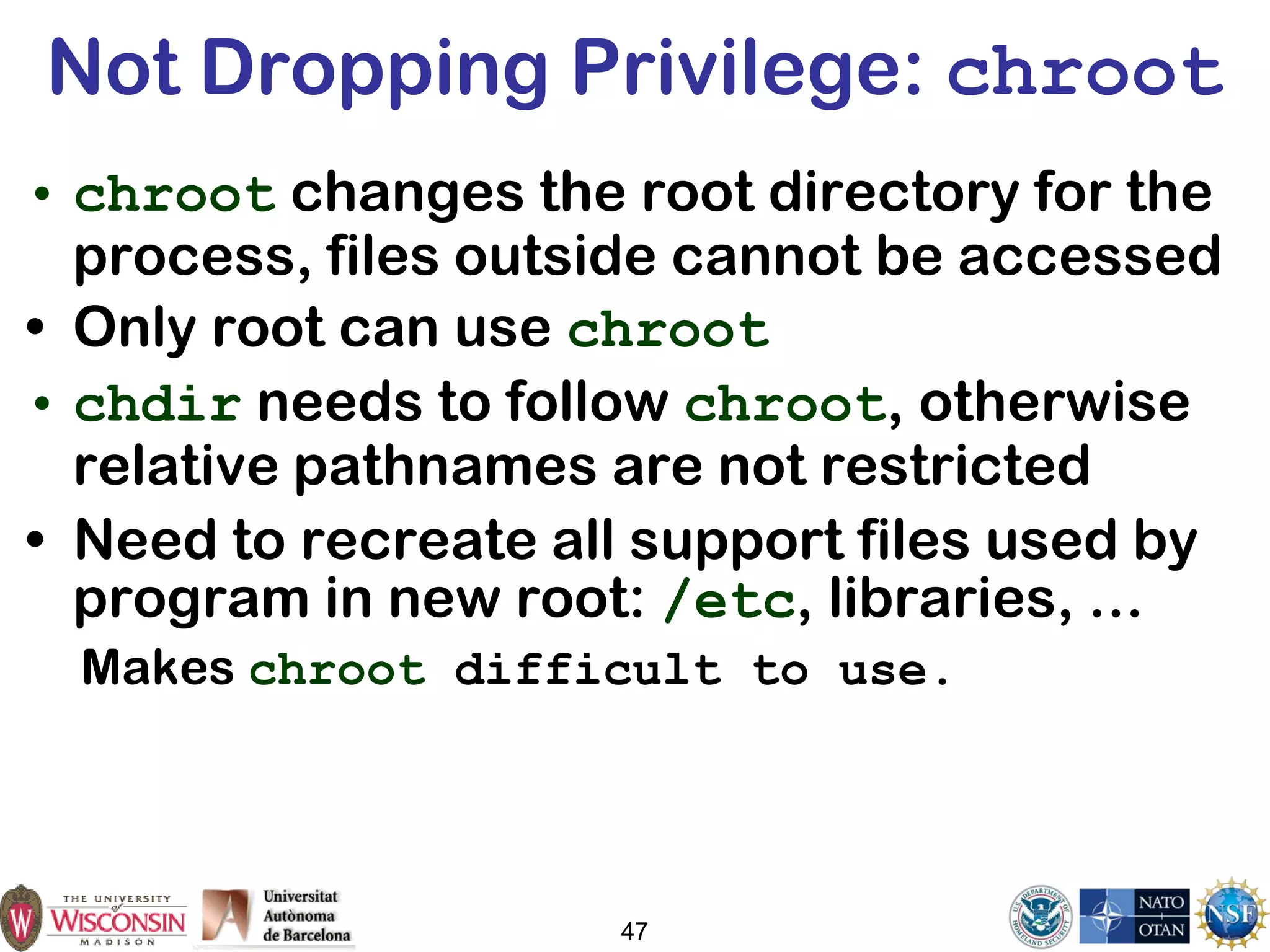 47
Not Dropping Privilege: chroot
• chroot changes the root directory for the
process, files outside cannot be accessed
• Only root can use chroot
• chdir needs to follow chroot, otherwise
relative pathnames are not restricted
• Need to recreate all support files used by
program in new root: /etc, libraries, …
Makes chroot difficult to use.
 