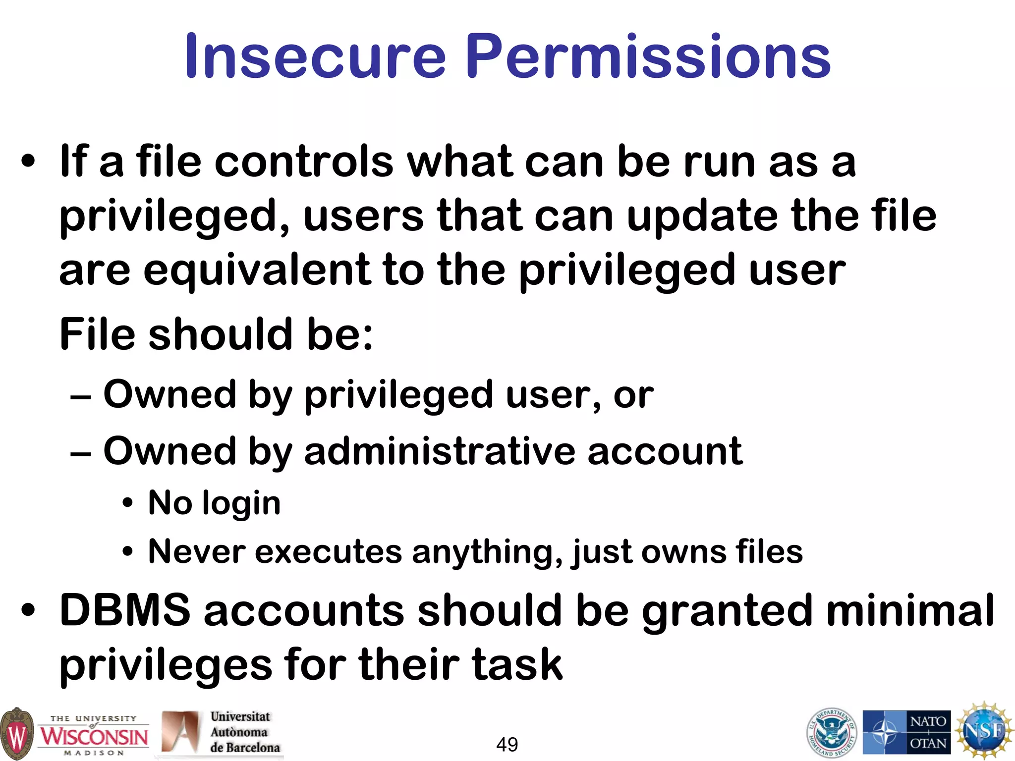 49
Insecure Permissions
• If a file controls what can be run as a
privileged, users that can update the file
are equivalent to the privileged user
File should be:
– Owned by privileged user, or
– Owned by administrative account
• No login
• Never executes anything, just owns files
• DBMS accounts should be granted minimal
privileges for their task
 