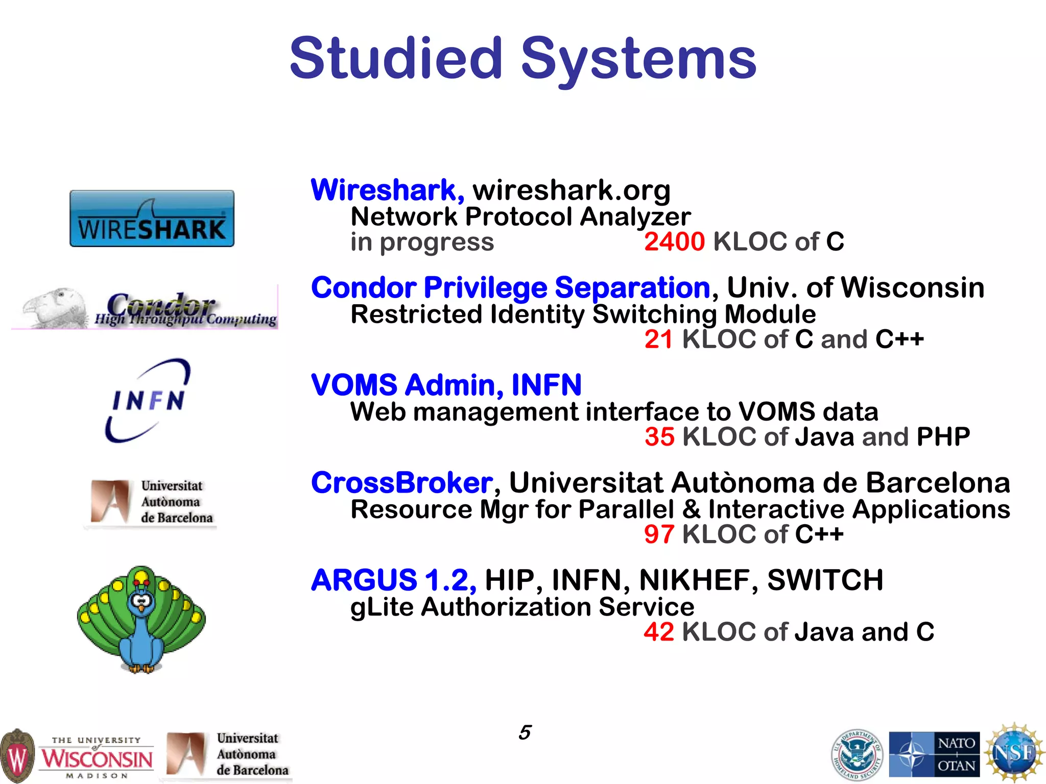 5
Studied Systems
Wireshark, wireshark.org
Network Protocol Analyzer
in progress 2400 KLOC of C
Condor Privilege Separation, Univ. of Wisconsin
Restricted Identity Switching Module
21 KLOC of C and C++
VOMS Admin, INFN
Web management interface to VOMS data
35 KLOC of Java and PHP
CrossBroker, Universitat Autònoma de Barcelona
Resource Mgr for Parallel & Interactive Applications
97 KLOC of C++
ARGUS 1.2, HIP, INFN, NIKHEF, SWITCH
gLite Authorization Service
42 KLOC of Java and C
 