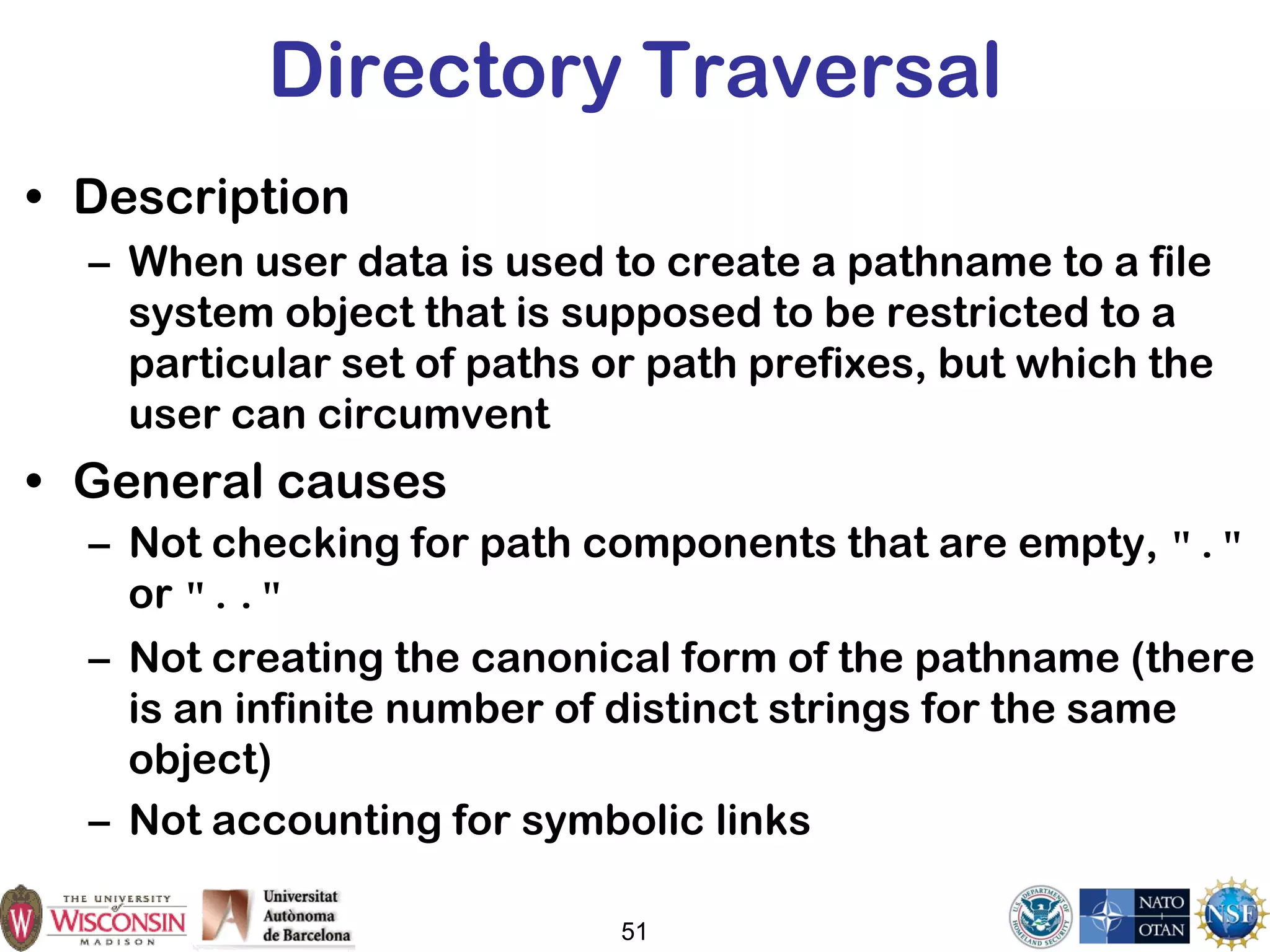 51
Directory Traversal
• Description
– When user data is used to create a pathname to a file
system object that is supposed to be restricted to a
particular set of paths or path prefixes, but which the
user can circumvent
• General causes
– Not checking for path components that are empty, "."
or ".."
– Not creating the canonical form of the pathname (there
is an infinite number of distinct strings for the same
object)
– Not accounting for symbolic links
 