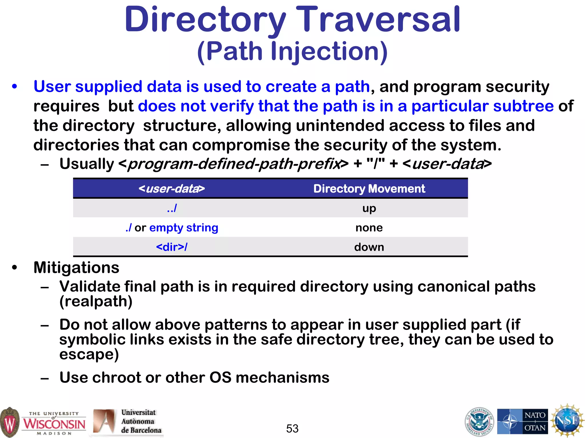 Directory Traversal
(Path Injection)
• User supplied data is used to create a path, and program security
requires but does not verify that the path is in a particular subtree of
the directory structure, allowing unintended access to files and
directories that can compromise the security of the system.
– Usually <program-defined-path-prefix> + "/" + <user-data>
• Mitigations
– Validate final path is in required directory using canonical paths
(realpath)
– Do not allow above patterns to appear in user supplied part (if
symbolic links exists in the safe directory tree, they can be used to
escape)
– Use chroot or other OS mechanisms
53
<user-data> Directory Movement
../ up
./ or empty string none
<dir>/ down
 