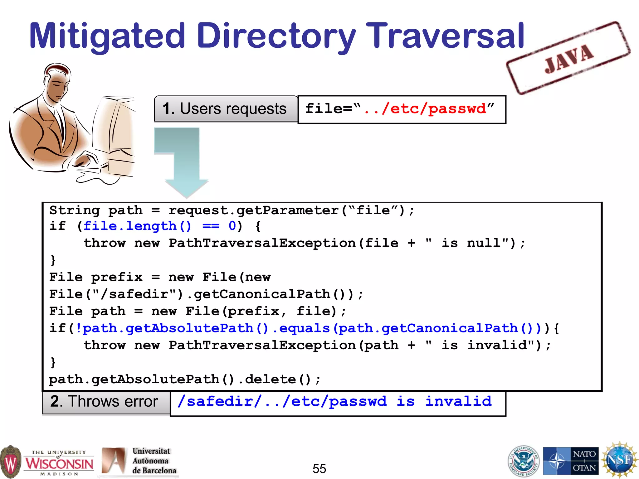 55
Mitigated Directory Traversal
1. Users requests file=“../etc/passwd”
2. Throws error /safedir/../etc/passwd is invalid
String path = request.getParameter(“file”);
if (file.length() == 0) {
throw new PathTraversalException(file + " is null");
}
File prefix = new File(new
File("/safedir").getCanonicalPath());
File path = new File(prefix, file);
if(!path.getAbsolutePath().equals(path.getCanonicalPath())){
throw new PathTraversalException(path + " is invalid");
}
path.getAbsolutePath().delete();
 
