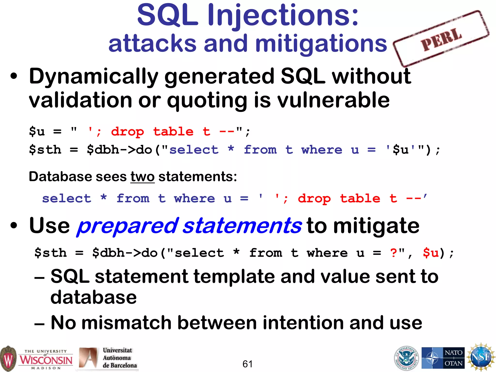 61
SQL Injections:
attacks and mitigations
• Dynamically generated SQL without
validation or quoting is vulnerable
$u = " '; drop table t --";
$sth = $dbh->do("select * from t where u = '$u'");
Database sees two statements:
select * from t where u = ' '; drop table t --’
• Use prepared statements to mitigate
$sth = $dbh->do("select * from t where u = ?", $u);
– SQL statement template and value sent to
database
– No mismatch between intention and use
 