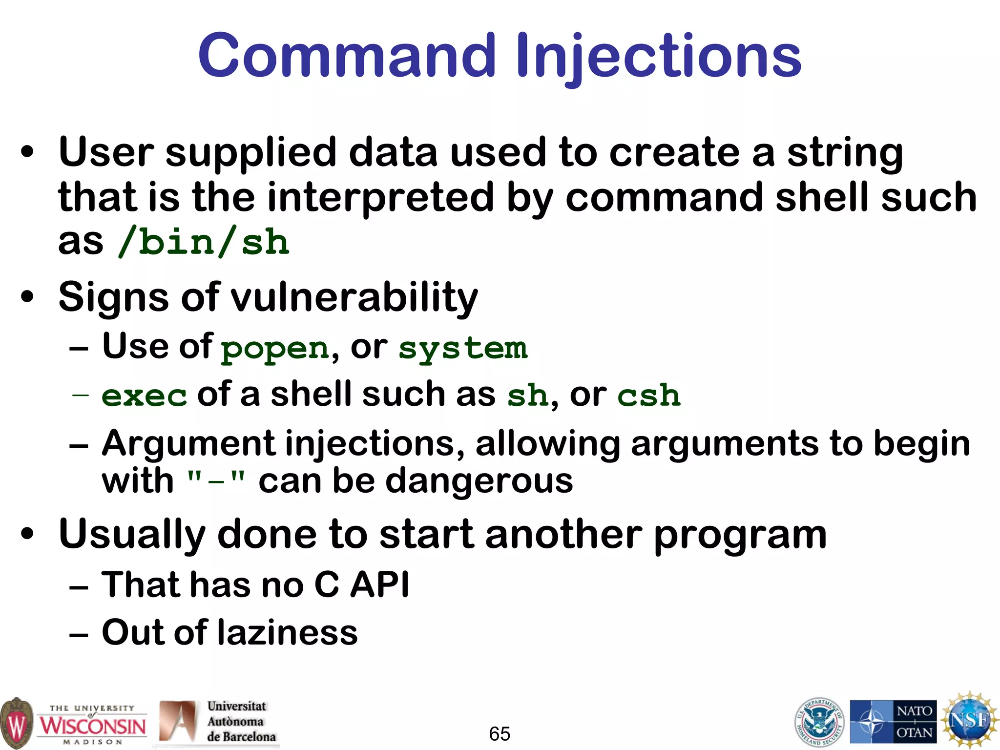 65
Command Injections
• User supplied data used to create a string
that is the interpreted by command shell such
as /bin/sh
• Signs of vulnerability
– Use of popen, or system
– exec of a shell such as sh, or csh
– Argument injections, allowing arguments to begin
with "-" can be dangerous
• Usually done to start another program
– That has no C API
– Out of laziness
 