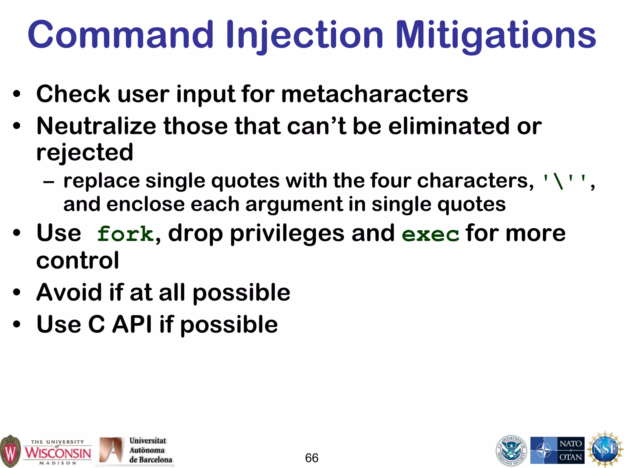 66
Command Injection Mitigations
• Check user input for metacharacters
• Neutralize those that can’t be eliminated or
rejected
– replace single quotes with the four characters, ''',
and enclose each argument in single quotes
• Use fork, drop privileges and exec for more
control
• Avoid if at all possible
• Use C API if possible
 