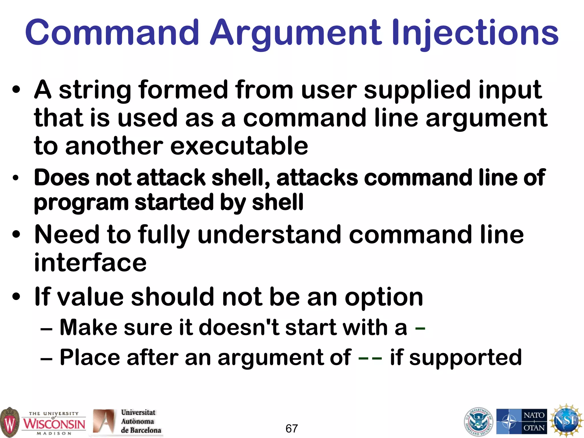 67
Command Argument Injections
• A string formed from user supplied input
that is used as a command line argument
to another executable
• Does not attack shell, attacks command line of
program started by shell
• Need to fully understand command line
interface
• If value should not be an option
– Make sure it doesn't start with a -
– Place after an argument of -- if supported
 