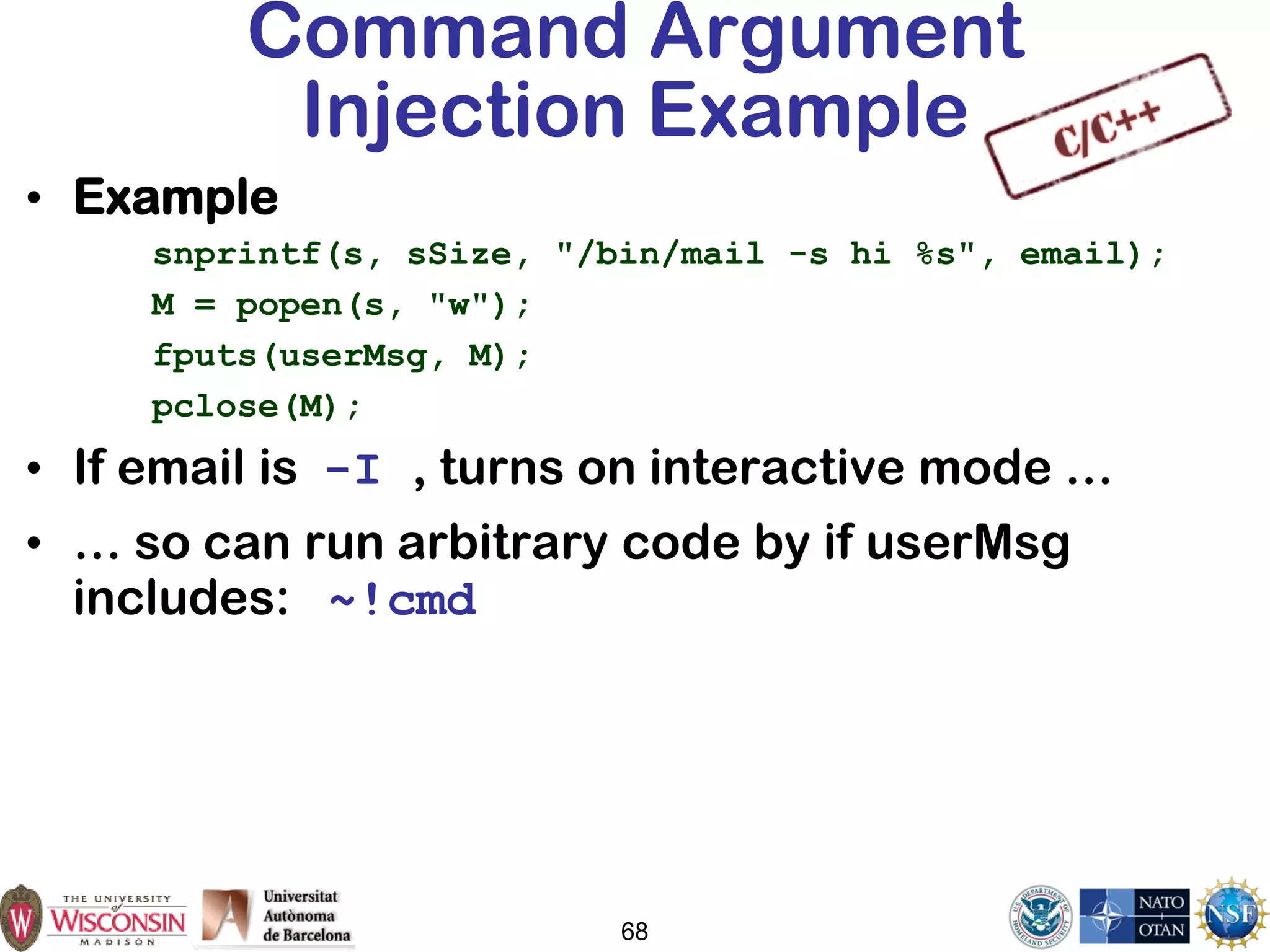 68
Command Argument
Injection Example
• Example
snprintf(s, sSize, "/bin/mail -s hi %s", email);
M = popen(s, "w");
fputs(userMsg, M);
pclose(M);
• If email is -I , turns on interactive mode …
• … so can run arbitrary code by if userMsg
includes: ~!cmd
 