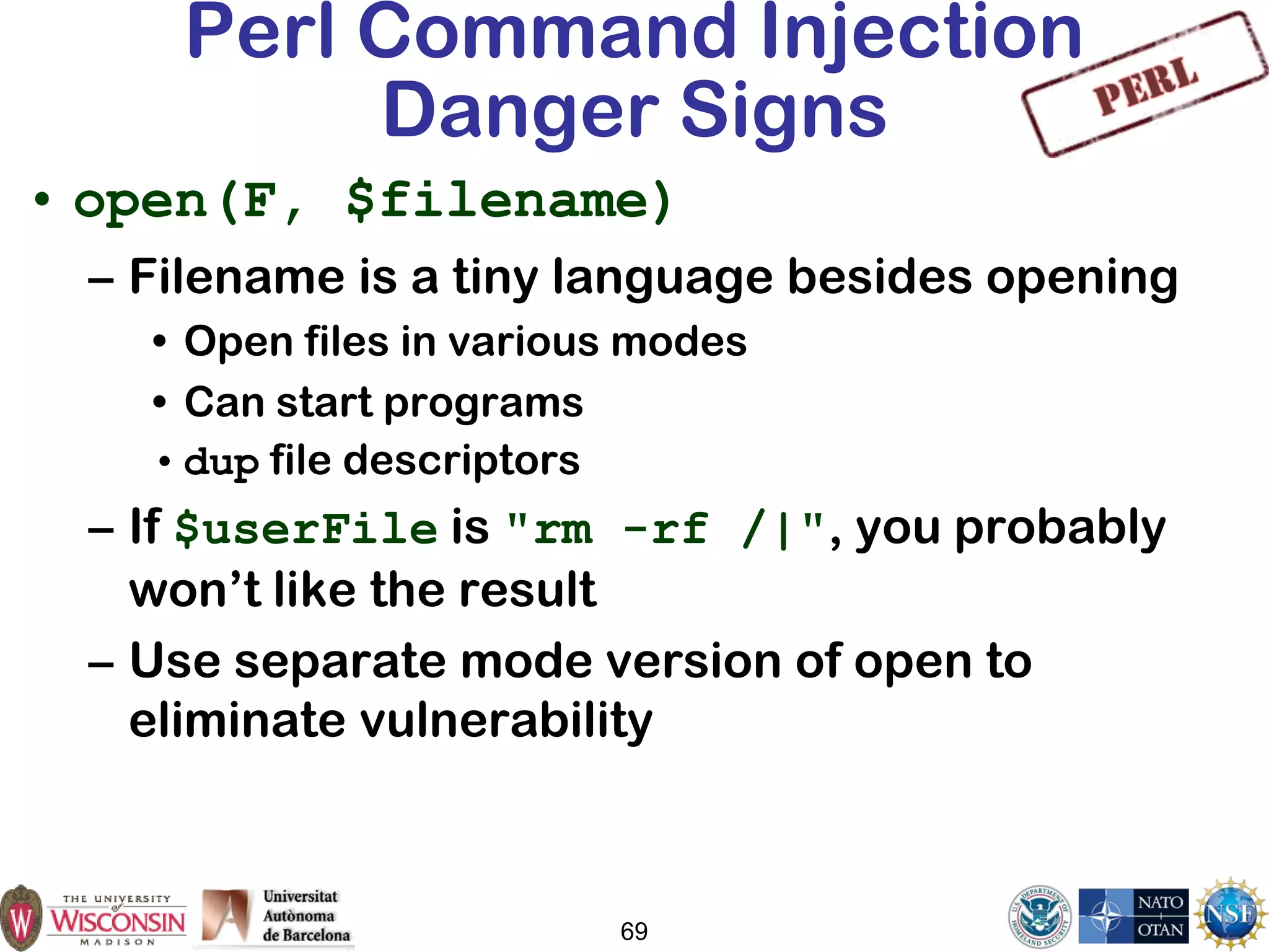 69
Perl Command Injection
Danger Signs
• open(F, $filename)
– Filename is a tiny language besides opening
• Open files in various modes
• Can start programs
• dup file descriptors
– If $userFile is "rm -rf /|", you probably
won’t like the result
– Use separate mode version of open to
eliminate vulnerability
 