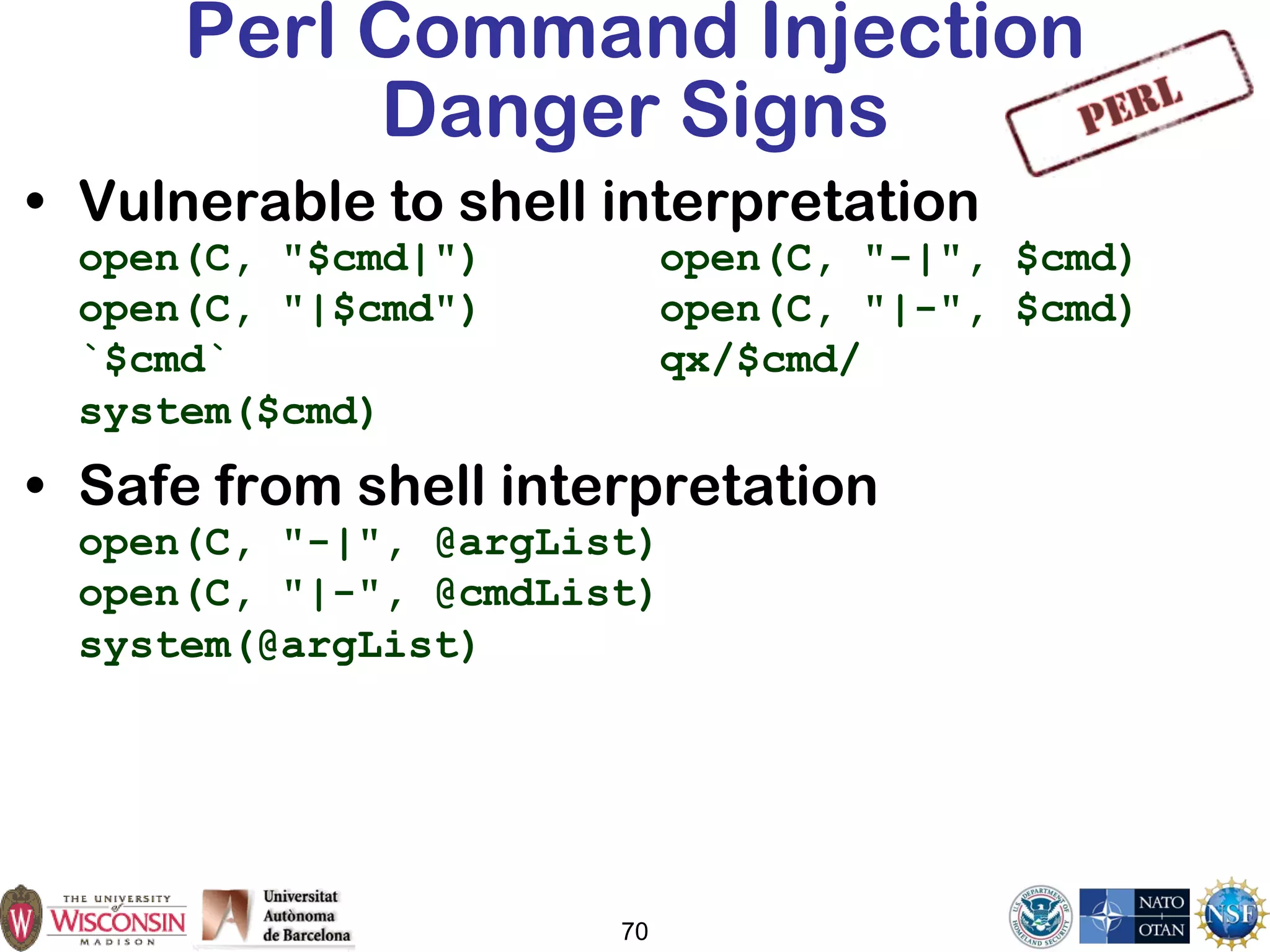 70
Perl Command Injection
Danger Signs
• Vulnerable to shell interpretation
open(C, "$cmd|") open(C, "-|", $cmd)
open(C, "|$cmd") open(C, "|-", $cmd)
`$cmd` qx/$cmd/
system($cmd)
• Safe from shell interpretation
open(C, "-|", @argList)
open(C, "|-", @cmdList)
system(@argList)
 