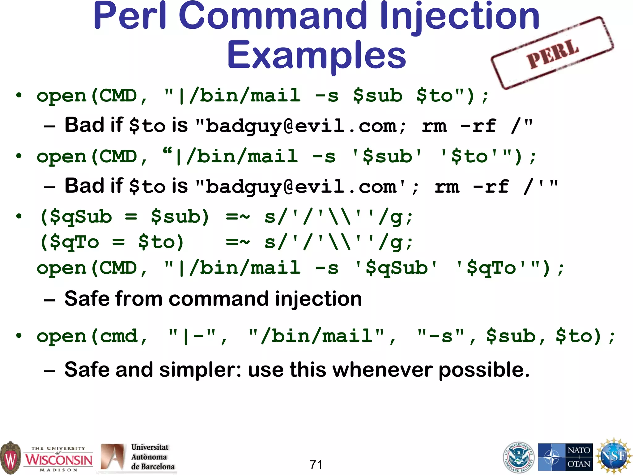 71
Perl Command Injection
Examples
• open(CMD, "|/bin/mail -s $sub $to");
– Bad if $to is "badguy@evil.com; rm -rf /"
• open(CMD, “|/bin/mail -s '$sub' '$to'");
– Bad if $to is "badguy@evil.com'; rm -rf /'"
• ($qSub = $sub) =~ s/'/'''/g;
($qTo = $to) =~ s/'/'''/g;
open(CMD, "|/bin/mail -s '$qSub' '$qTo'");
– Safe from command injection
• open(cmd, "|-", "/bin/mail", "-s", $sub, $to);
– Safe and simpler: use this whenever possible.
 