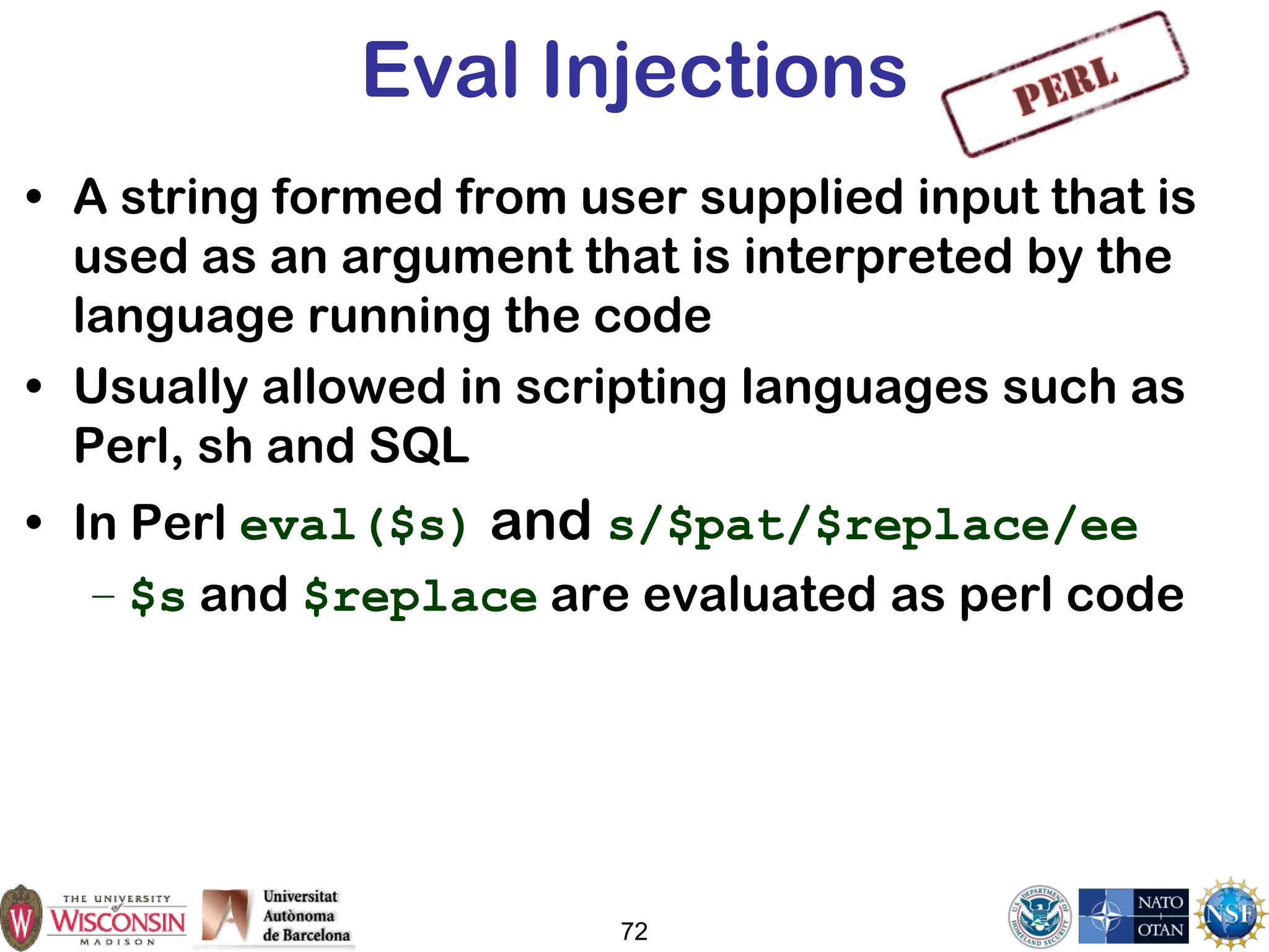 72
Eval Injections
• A string formed from user supplied input that is
used as an argument that is interpreted by the
language running the code
• Usually allowed in scripting languages such as
Perl, sh and SQL
• In Perl eval($s) and s/$pat/$replace/ee
– $s and $replace are evaluated as perl code
 
