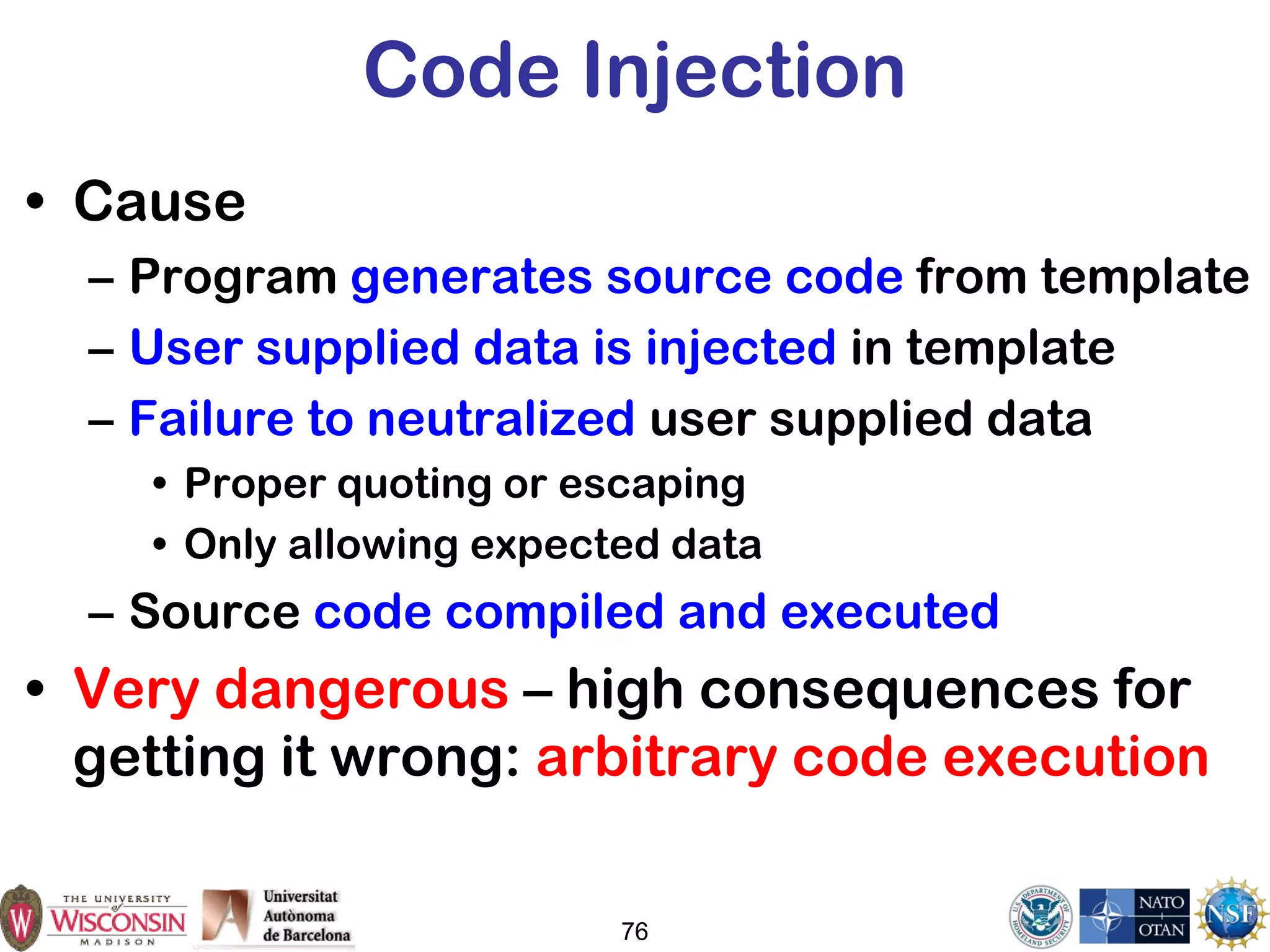 Code Injection
• Cause
– Program generates source code from template
– User supplied data is injected in template
– Failure to neutralized user supplied data
• Proper quoting or escaping
• Only allowing expected data
– Source code compiled and executed
• Very dangerous – high consequences for
getting it wrong: arbitrary code execution
76
 