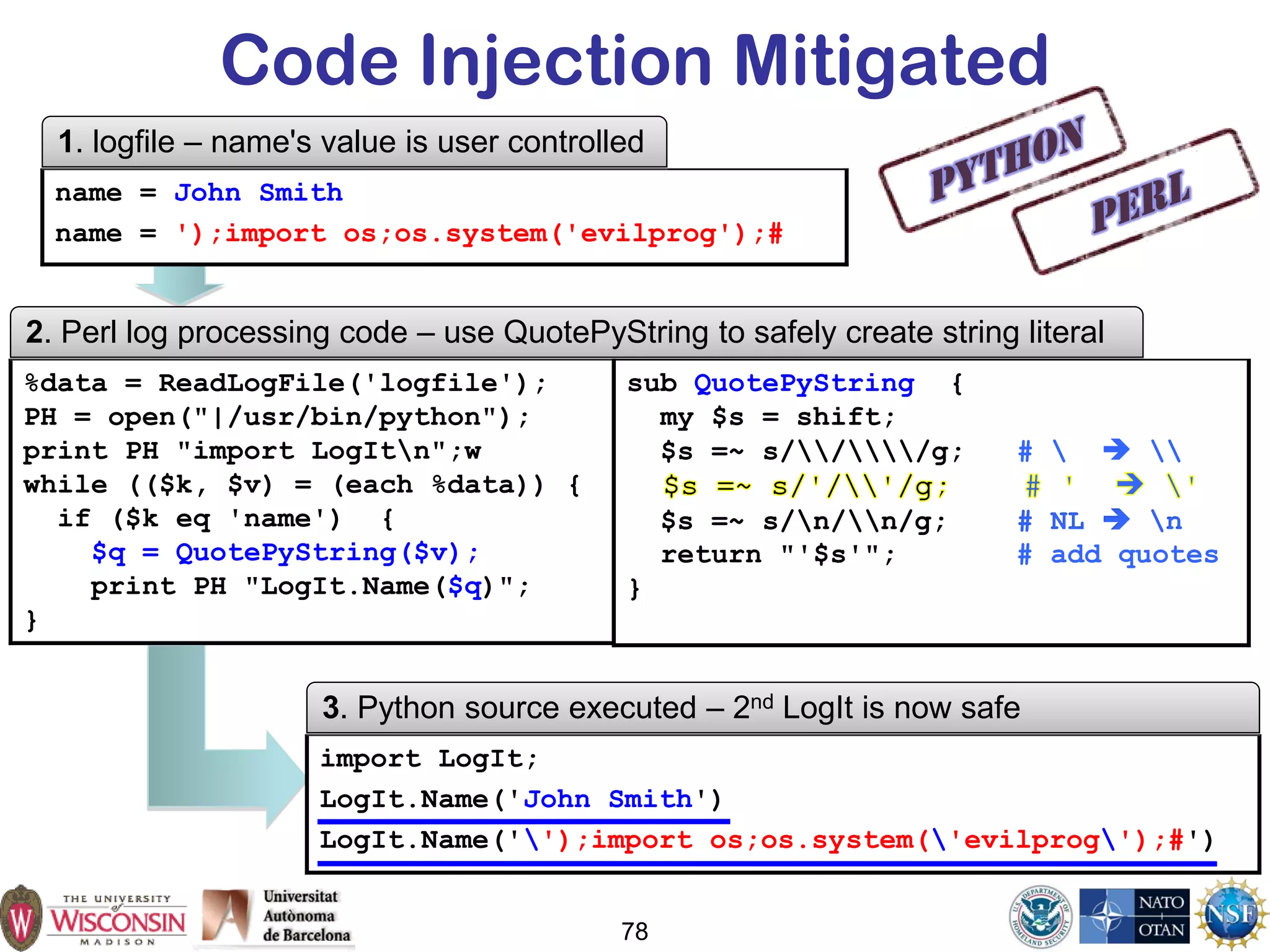 78
Code Injection Mitigated
%data = ReadLogFile('logfile');
PH = open("|/usr/bin/python");
print PH "import LogItn";w
while (($k, $v) = (each %data)) {
if ($k eq 'name') {
$q = QuotePyString($v);
print PH "LogIt.Name($q)";
}
2. Perl log processing code – use QuotePyString to safely create string literal
name = John Smith
name = ');import os;os.system('evilprog');#
1. logfile – name's value is user controlled
import LogIt;
LogIt.Name('John Smith')
LogIt.Name('');import os;os.system('evilprog');#')
3. Python source executed – 2nd LogIt is now safe
sub QuotePyString {
my $s = shift;
$s =~ s///g; #   
$s =~ s/n/n/g; # NL  n
return "'$s'"; # add quotes
}
 