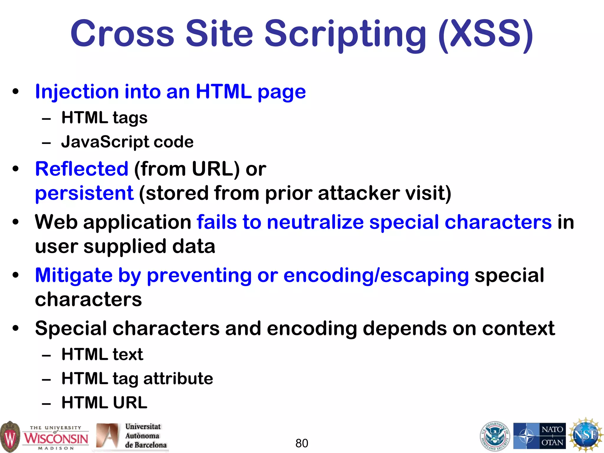 80
Cross Site Scripting (XSS)
• Injection into an HTML page
– HTML tags
– JavaScript code
• Reflected (from URL) or
persistent (stored from prior attacker visit)
• Web application fails to neutralize special characters in
user supplied data
• Mitigate by preventing or encoding/escaping special
characters
• Special characters and encoding depends on context
– HTML text
– HTML tag attribute
– HTML URL
 