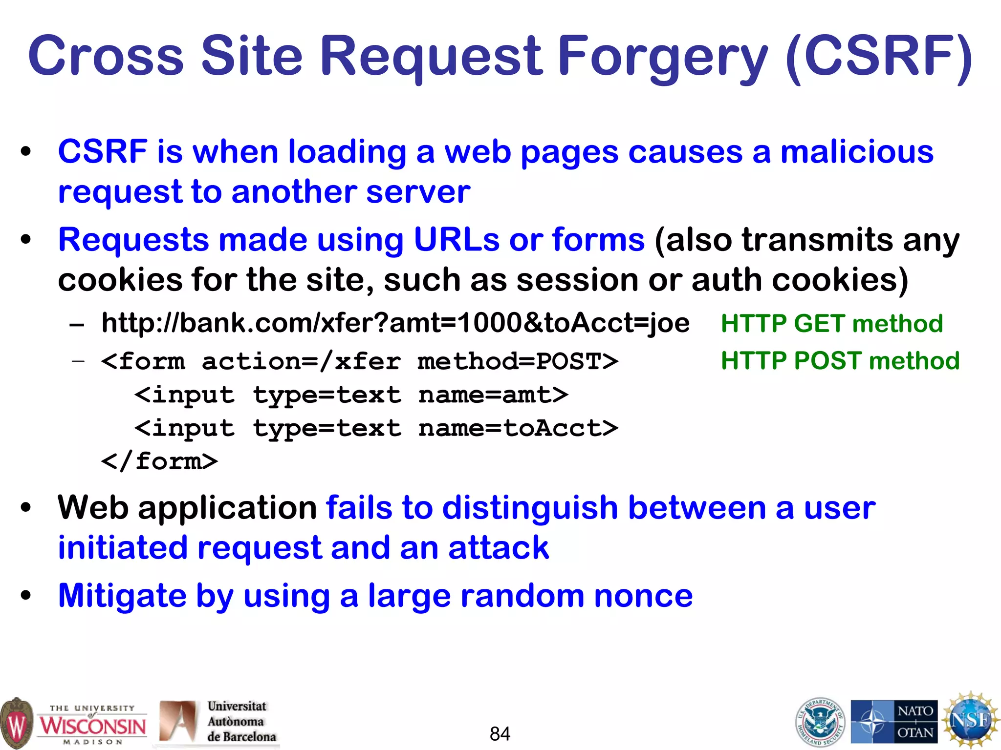 84
Cross Site Request Forgery (CSRF)
• CSRF is when loading a web pages causes a malicious
request to another server
• Requests made using URLs or forms (also transmits any
cookies for the site, such as session or auth cookies)
– http://bank.com/xfer?amt=1000&toAcct=joe HTTP GET method
– <form action=/xfer method=POST> HTTP POST method
<input type=text name=amt>
<input type=text name=toAcct>
</form>
• Web application fails to distinguish between a user
initiated request and an attack
• Mitigate by using a large random nonce
 