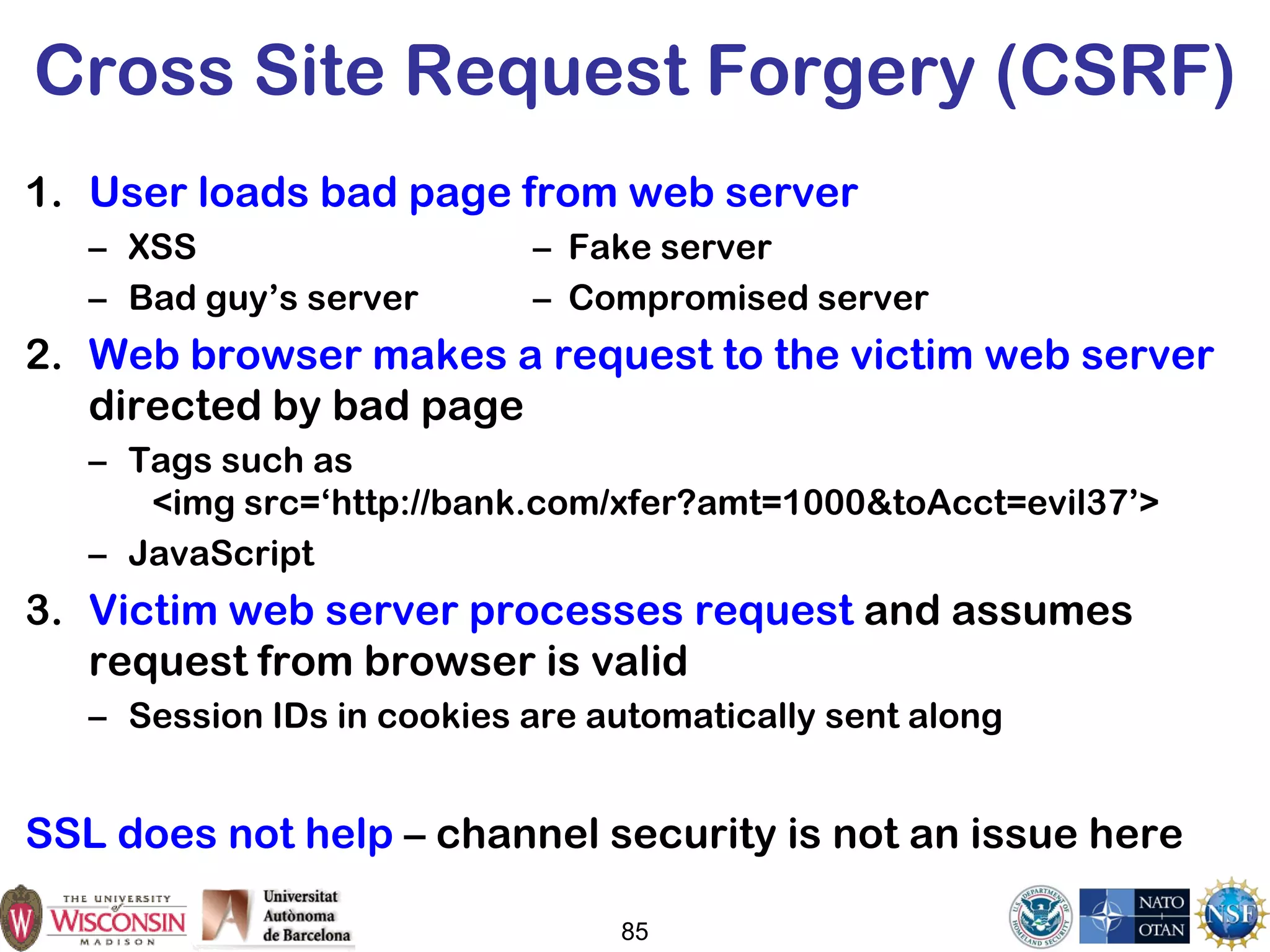 85
Cross Site Request Forgery (CSRF)
1. User loads bad page from web server
– XSS – Fake server
– Bad guy’s server – Compromised server
2. Web browser makes a request to the victim web server
directed by bad page
– Tags such as
<img src=‘http://bank.com/xfer?amt=1000&toAcct=evil37’>
– JavaScript
3. Victim web server processes request and assumes
request from browser is valid
– Session IDs in cookies are automatically sent along
SSL does not help – channel security is not an issue here
 