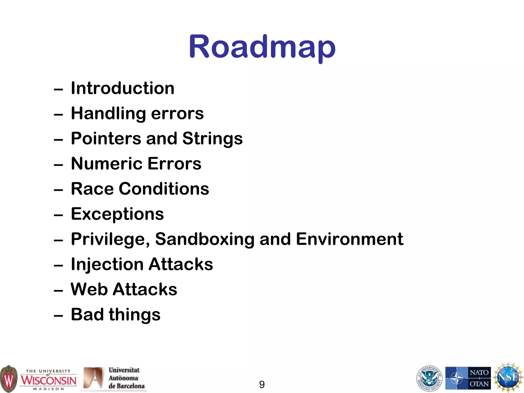9
Roadmap
– Introduction
– Handling errors
– Pointers and Strings
– Numeric Errors
– Race Conditions
– Exceptions
– Privilege, Sandboxing and Environment
– Injection Attacks
– Web Attacks
– Bad things
 