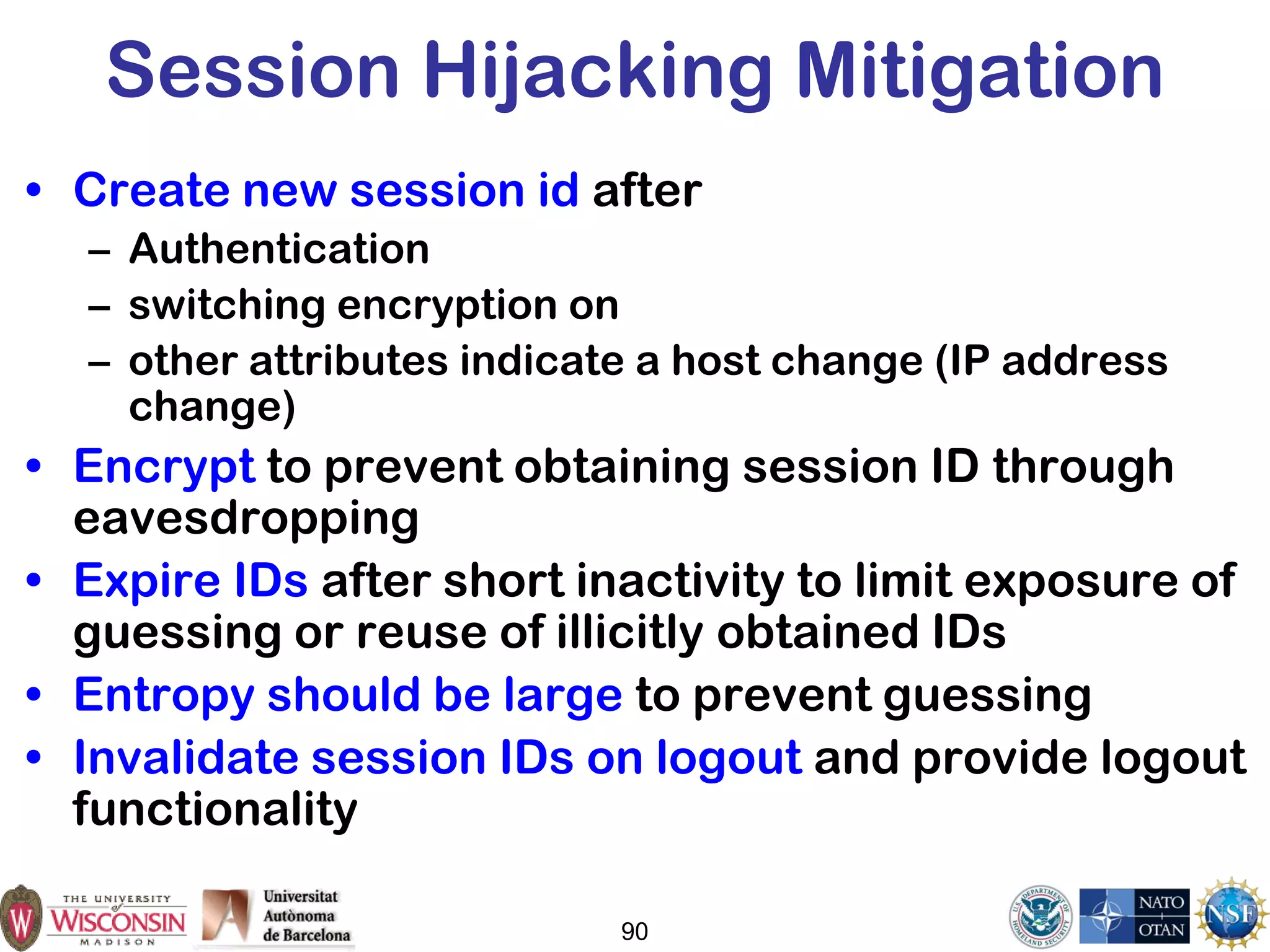 Session Hijacking Mitigation
• Create new session id after
– Authentication
– switching encryption on
– other attributes indicate a host change (IP address
change)
• Encrypt to prevent obtaining session ID through
eavesdropping
• Expire IDs after short inactivity to limit exposure of
guessing or reuse of illicitly obtained IDs
• Entropy should be large to prevent guessing
• Invalidate session IDs on logout and provide logout
functionality
90
 