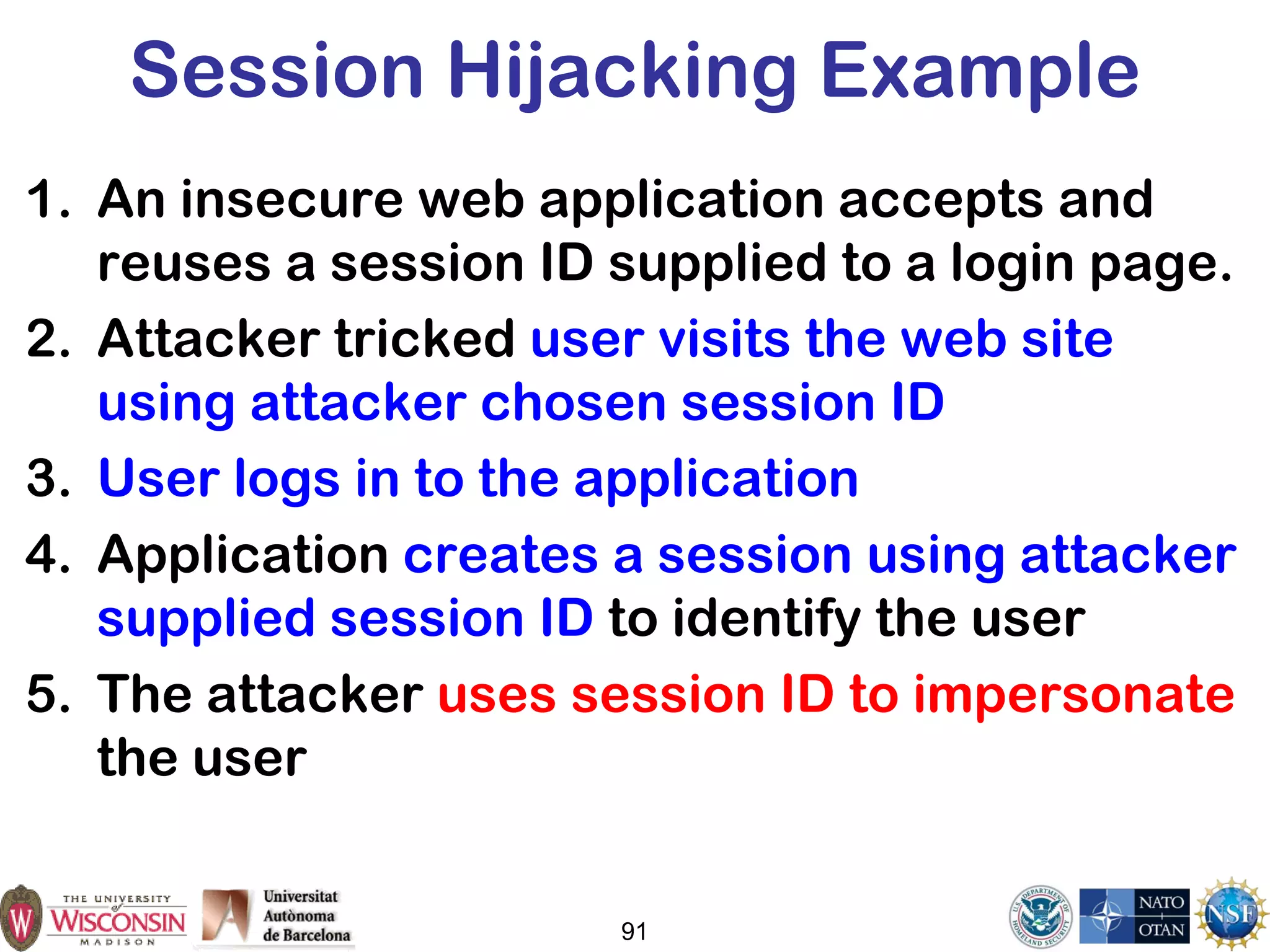 Session Hijacking Example
1. An insecure web application accepts and
reuses a session ID supplied to a login page.
2. Attacker tricked user visits the web site
using attacker chosen session ID
3. User logs in to the application
4. Application creates a session using attacker
supplied session ID to identify the user
5. The attacker uses session ID to impersonate
the user
91
 