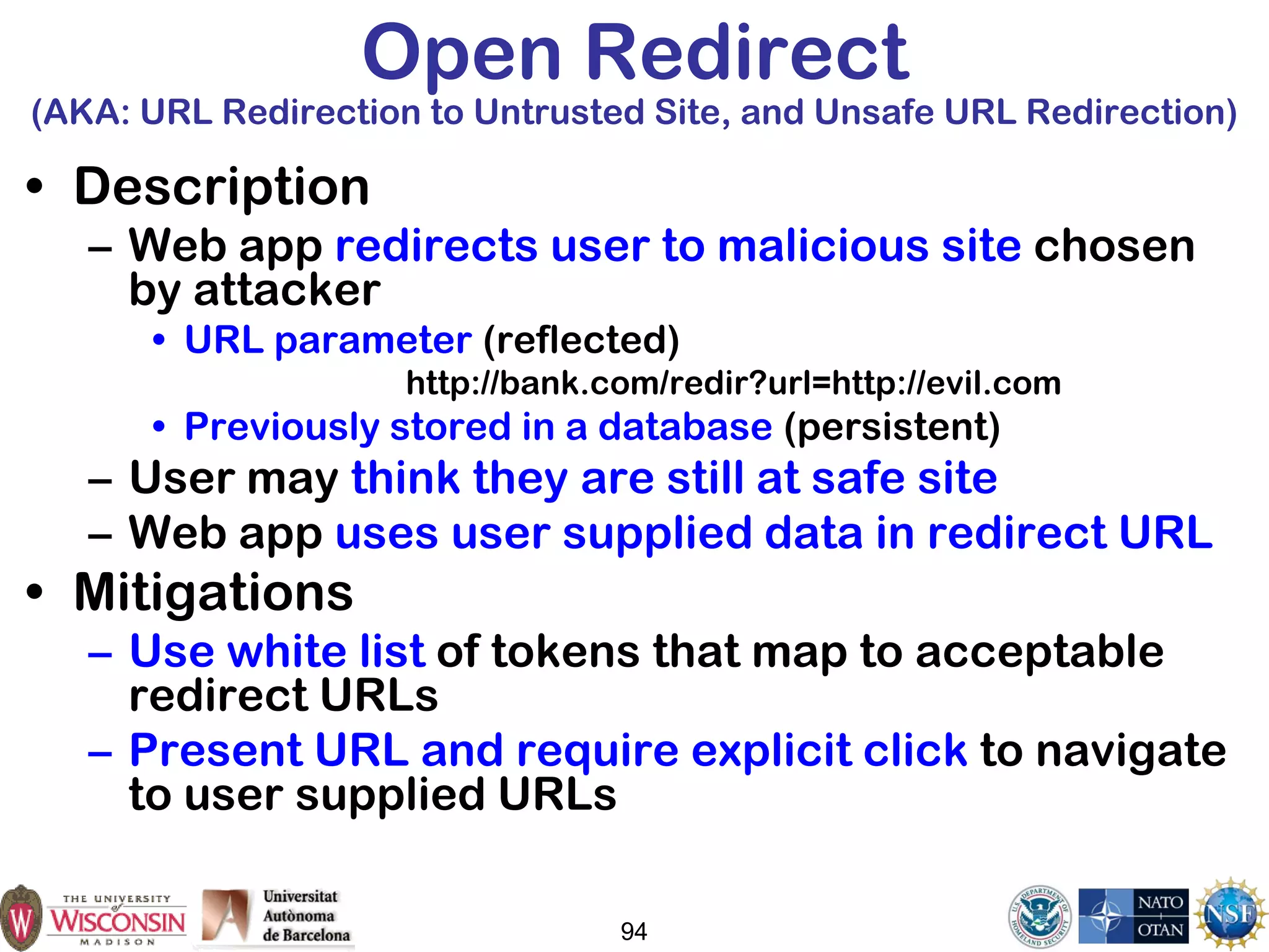 Open Redirect
(AKA: URL Redirection to Untrusted Site, and Unsafe URL Redirection)
• Description
– Web app redirects user to malicious site chosen
by attacker
• URL parameter (reflected)
http://bank.com/redir?url=http://evil.com
• Previously stored in a database (persistent)
– User may think they are still at safe site
– Web app uses user supplied data in redirect URL
• Mitigations
– Use white list of tokens that map to acceptable
redirect URLs
– Present URL and require explicit click to navigate
to user supplied URLs
94
 