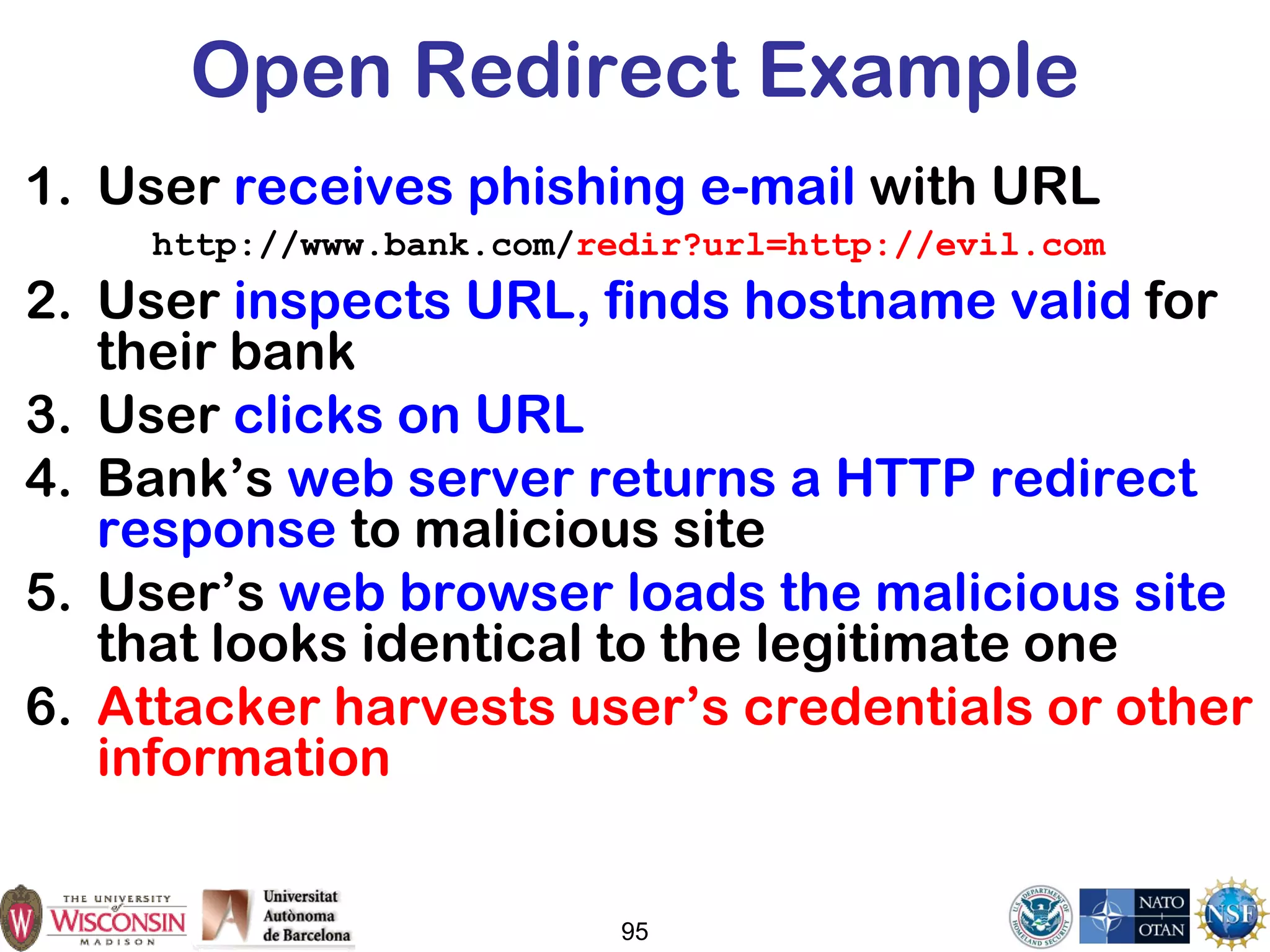 Open Redirect Example
1. User receives phishing e-mail with URL
http://www.bank.com/redir?url=http://evil.com
2. User inspects URL, finds hostname valid for
their bank
3. User clicks on URL
4. Bank’s web server returns a HTTP redirect
response to malicious site
5. User’s web browser loads the malicious site
that looks identical to the legitimate one
6. Attacker harvests user’s credentials or other
information
95
 