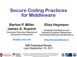 1
Secure Coding Practices
for Middleware
EGI Technical Forum
Lyon September 19, 2011
This research funded in part by Department of Homeland Security grant FA8750-10-2-0030 (funded through AFRL).
Past funding has been provided by NATO grant CLG 983049, National Science Foundation grant OCI-0844219, the
National Science Foundation under contract with San Diego Supercomputing Center, and National Science
Foundation grants CNS-0627501 and CNS-0716460.
Barton P. Miller
James A. Kupsch
Computer Sciences Department
University of Wisconsin
bart@cs.wisc.edu
Elisa Heymann
Computer Architecture and
Operating Systems Department
Universitat Autònoma de Barcelona
Elisa.Heymann@uab.es
 