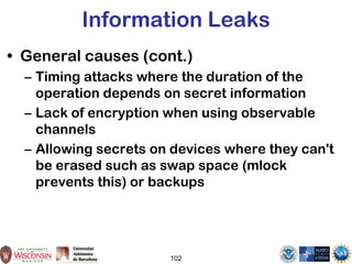 102
Information Leaks
• General causes (cont.)
– Timing attacks where the duration of the
operation depends on secret information
– Lack of encryption when using observable
channels
– Allowing secrets on devices where they can't
be erased such as swap space (mlock
prevents this) or backups
 