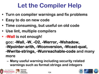 104
Let the Compiler Help
• Turn on compiler warnings and fix problems
• Easy to do on new code
• Time consuming, but useful on old code
• Use lint, multiple compilers
• -Wall is not enough!
gcc: -Wall, -W, -O2, -Werror, -Wshadow,
-Wpointer-arith, -Wconversion, -Wcast-qual,
-Wwrite-strings, -Wunreachable-code and many
more
– Many useful warning including security related
warnings such as format strings and integers
 