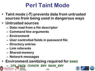 106
Perl Taint Mode
• Taint mode (-T) prevents data from untrusted
sources from being used in dangerous ways
• Untrusted sources
– Data read from a file descriptor
– Command line arguments
– Environment
– User controlled fields in password file
– Directory entries
– Link referents
– Shared memory
– Network messages
• Environment sanitizing required for exec
– IFS PATH CDPATH ENV BASH_ENV
 