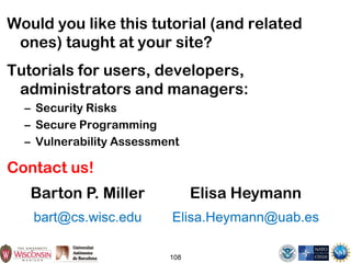 108
Would you like this tutorial (and related
ones) taught at your site?
Tutorials for users, developers,
administrators and managers:
– Security Risks
– Secure Programming
– Vulnerability Assessment
Contact us!
Barton P. Miller
bart@cs.wisc.edu
Elisa Heymann
Elisa.Heymann@uab.es
 
