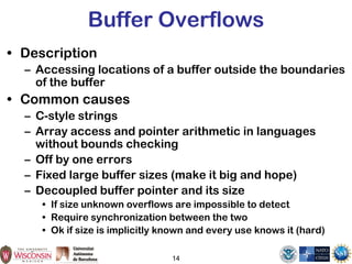 14
Buffer Overflows
• Description
– Accessing locations of a buffer outside the boundaries
of the buffer
• Common causes
– C-style strings
– Array access and pointer arithmetic in languages
without bounds checking
– Off by one errors
– Fixed large buffer sizes (make it big and hope)
– Decoupled buffer pointer and its size
• If size unknown overflows are impossible to detect
• Require synchronization between the two
• Ok if size is implicitly known and every use knows it (hard)
 