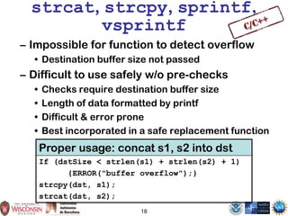 18
strcat, strcpy, sprintf,
vsprintf
– Impossible for function to detect overflow
• Destination buffer size not passed
– Difficult to use safely w/o pre-checks
• Checks require destination buffer size
• Length of data formatted by printf
• Difficult & error prone
• Best incorporated in a safe replacement function
Proper usage: concat s1, s2 into dst
If (dstSize < strlen(s1) + strlen(s2) + 1)
{ERROR("buffer overflow");}
strcpy(dst, s1);
strcat(dst, s2);
 