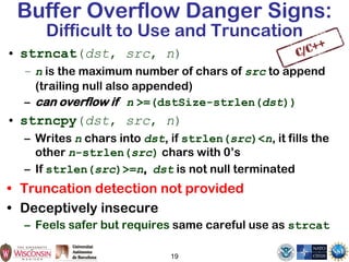 19
Buffer Overflow Danger Signs:
Difficult to Use and Truncation
• strncat(dst, src, n)
– n is the maximum number of chars of src to append
(trailing null also appended)
– can overflow if n >=(dstSize-strlen(dst))
• strncpy(dst, src, n)
– Writes n chars into dst, if strlen(src)<n, it fills the
other n-strlen(src) chars with 0’s
– If strlen(src)>=n, dst is not null terminated
• Truncation detection not provided
• Deceptively insecure
– Feels safer but requires same careful use as strcat
 