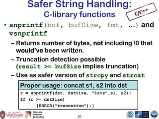 20
Safer String Handling:
C-library functions
• snprintf(buf, bufSize, fmt, …) and
vsnprintf
– Returns number of bytes, not including 0 that
would’ve been written.
– Truncation detection possible
(result >= bufSize implies truncation)
– Use as safer version of strcpy and strcat
Proper usage: concat s1, s2 into dst
r = snprintf(dst, dstSize, "%s%s",s1, s2);
If (r >= dstSize)
{ERROR("truncation");}
 