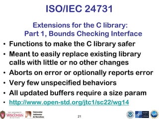 21
ISO/IEC 24731
Extensions for the C library:
Part 1, Bounds Checking Interface
• Functions to make the C library safer
• Meant to easily replace existing library
calls with little or no other changes
• Aborts on error or optionally reports error
• Very few unspecified behaviors
• All updated buffers require a size param
• http://www.open-std.org/jtc1/sc22/wg14
 