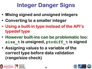 28
Integer Danger Signs
• Mixing signed and unsigned integers
• Converting to a smaller integer
• Using a built-in type instead of the API’s
typedef type
• However built-ins can be problematic too:
size_t is unsigned, ptrdiff_t is signed
• Assigning values to a variable of the
correct type before data validation
(range/size check)
 