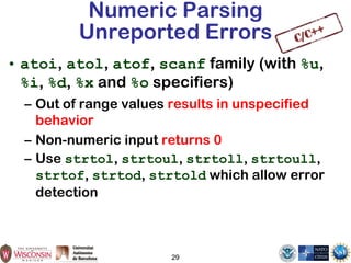 29
Numeric Parsing
Unreported Errors
• atoi, atol, atof, scanf family (with %u,
%i, %d, %x and %o specifiers)
– Out of range values results in unspecified
behavior
– Non-numeric input returns 0
– Use strtol, strtoul, strtoll, strtoull,
strtof, strtod, strtold which allow error
detection
 