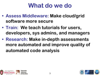 3
What do we do
• Assess Middleware: Make cloud/grid
software more secure
• Train: We teach tutorials for users,
developers, sys admins, and managers
• Research: Make in-depth assessments
more automated and improve quality of
automated code analysis
 