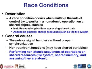 31
Race Conditions
• Description
– A race condition occurs when multiple threads of
control try to perform a non-atomic operation on a
shared object, such as
• Multithreaded applications accessing shared data
• Accessing external shared resources such as the file system
• General causes
– Threads or signal handlers without proper
synchronization
– Non-reentrant functions (may have shared variables)
– Performing non-atomic sequences of operations on
shared resources (file system, shared memory) and
assuming they are atomic
 