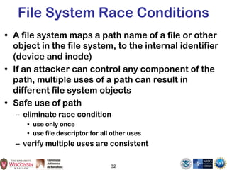 32
File System Race Conditions
• A file system maps a path name of a file or other
object in the file system, to the internal identifier
(device and inode)
• If an attacker can control any component of the
path, multiple uses of a path can result in
different file system objects
• Safe use of path
– eliminate race condition
• use only once
• use file descriptor for all other uses
– verify multiple uses are consistent
 
