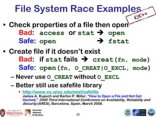 File System Race Examples
• Check properties of a file then open
Bad: access or stat  open
Safe: open  fstat
• Create file if it doesn’t exist
Bad: if stat fails  creat(fn, mode)
Safe: open(fn, O_CREAT|O_EXCL, mode)
– Never use O_CREAT without O_EXCL
– Better still use safefile library
• http://www.cs.wisc.edu/mist/safefile
James A. Kupsch and Barton P. Miller, “How to Open a File and Not Get
Hacked,” 2008 Third International Conference on Availability, Reliability and
Security (ARES), Barcelona, Spain, March 2008.
33
 