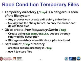 34
Race Condition Temporary Files
• Temporary directory (/tmp) is a dangerous area
of the file system
– Any process can create a directory entry there
– Usually has the sticky bit set, so only the owner can
delete their files
• Ok to create true temporary files in /tmp
– Create using mkstemp, unlink, access through
returned file descriptor
– Storage vanishes when file descriptor is closed
• Safe use of /tmp directory
– create a secure directory in /tmp
– use it to store files
 