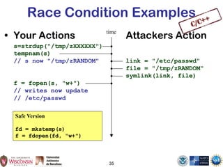 35
Race Condition Examples
• Your Actions Attackers Action
s=strdup("/tmp/zXXXXXX")
tempnam(s)
// s now "/tmp/zRANDOM" link = "/etc/passwd"
file = "/tmp/zRANDOM"
symlink(link, file)
f = fopen(s, "w+")
// writes now update
// /etc/passwd
time
Safe Version
fd = mkstemp(s)
f = fdopen(fd, "w+")
 