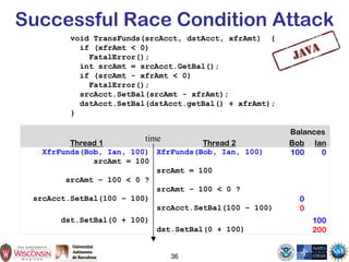 Successful Race Condition Attack
void TransFunds(srcAcct, dstAcct, xfrAmt) {
if (xfrAmt < 0)
FatalError();
int srcAmt = srcAcct.GetBal();
if (srcAmt - xfrAmt < 0)
FatalError();
srcAcct.SetBal(srcAmt - xfrAmt);
dstAcct.SetBal(dstAcct.getBal() + xfrAmt);
}
36
Balances
Thread 1 Thread 2 Bob Ian
XfrFunds(Bob, Ian, 100) XfrFunds(Bob, Ian, 100) 100 0
srcAmt = 100
srcAmt = 100
srcAmt – 100 < 0 ?
srcAmt – 100 < 0 ?
srcAcct.SetBal(100 – 100) 0
srcAcct.SetBal(100 – 100) 0
dst.SetBal(0 + 100) 100
dst.SetBal(0 + 100) 200
time
 