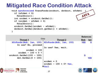 Mitigated Race Condition Attack
void synchronized TransFunds(srcAcct, dstAcct, xfrAmt) {
if (xfrAmt < 0)
FatalError();
int srcAmt = srcAcct.GetBal();
if (srcAmt - xfrAmt < 0)
FatalError();
srcAcct.SetBal(srcAmt - xfrAmt);
dstAcct.SetBal(dstAcct.getBal() + xfrAmt);
}
37
Balances
Thread 1 Thread 2 Bob Ian
XfrFunds(Bob, Ian, 100) XfrFunds(Bob, Ian, 100) 100 0
In use? No, proceed
In use? Yes, wait.
srcAmt = 100
srcAmt – 100 < 0 ?
srcAcct.SetBal(100 – 100) 0
dst.SetBal(0 + 100) 100
srcAmt = 0
srcAmt – 100 < 0? Yes,
fail
time
 