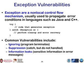 39
Exception Vulnerabilities
• Exception are a nonlocal control flow
mechanism, usually used to propagate error
conditions in languages such as Java and C++.
try {
// code that generates exception
} catch (Exception e) {
// perform cleanup and error recovery
}
• Common Vulnerabilities include:
– Ignoring (program terminates)
– Suppression (catch, but do not handled)
– Information leaks (sensitive information in error
messages)
 
